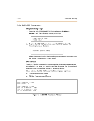 Page 44512- 4 8 D ata base Pr i n ti ng
Print DID-TIE Parameters
Pro g ram mi ng  S te ps
1 . Pr es s t he  DI D- TI E PA RA ME TE RS f le xib le  but to n (FLASH 85, 
Bu tton #14). T he f oll owin g me ssa ge  dis pl ays:
2. To  print the DID-TIE Parameters, press the HOLD  button.  The 
f oll owing  me ssa ge  dis pl ays:
Whe n t he  syst em  has  fi ni shed  se ndi ng t he  re que st ed  infor ma ti on t o 
the  p ri nte r, c o nf ir mat io n  to n e i s  hea rd.
Des crip ti on
The Print DID-TIE  command...