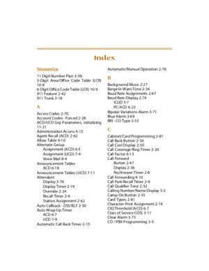 Page 448Nu meri cs
11  Digit Number P lan  3 -59
3-Digit Area/Office Code Table (LCR)
10-8
6-Digit O ff ic e Code Table ( LCR )  10-9
911 Feature 2 -42
911 Trunk 3-18
A
Access Codes 2 -70
Acc ount Codes - Forc ed 2-28
ACD/UCD Grp Parameters,  initializ ing
11-21
Administration Access 4-15
Ag ent Rec all (ACD)  2 -42
Allow Table 9-1 0
Alternate Gro u p
As s ig n ment (A CD) 6-5
As s ig n ment (U CD) 7- 4
Voice Mail 8-4
An no u nc e m e nt  T a bl e s
ACD 6-1 8
An no u nc e m e nt  T a bl e s  ( U C D ) 7-1 1...