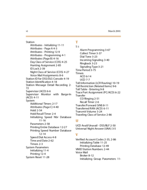 Page 453viMarch 20 01
Station
Attributes - Initializing 11-11
Attributes -  Page A  4-3
Attributes -  Printing 12-9
Attributes - Programming 4-1
Attributes (Page B)  4-16
Day Class of Servic e ( COS) 4-25
Hunting Assignment 2-85
ID Loc k  2-39
Night Class of Service (CO S) 4 -27
Voice Mail Assignments 8-6
Station ID for DSS/DLS Console 4-19
Station Identif ic ation 4-18
Station Message Detail Recording 2-
72
Supervisor (ACD)  6-6
Supervisor Monitor with Barge-In
(ACD)  4 -11
System
Additional Timers 2-1 7...