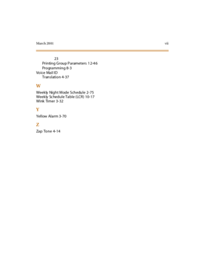 Page 454March 20 01vii
23
Printing Group Parameters  1 2-4 6
Programming 8-3
Voice Mail ID
T r an s l at i o n 4 - 3 7
W
Weekly Night Mode Schedule 2-75
Weekly  Sc hedule Table (LCR)  10-17
Wink Timer 3-32
Y
Yellow Alarm 3-70
Z
Zap Tone 4-14 