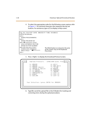 Page 471-26 D ata base Upl o ad/D o wn lo ad Ro utine
4 . To s el ec t  t he a ppr opri at e c ode s for  t he fol l owing s c re en c ap tur e,  r ef er  
to Fi gur e 1-1   for  t er mi nal  char act er s  tha t  re pre se nt  the  k ey  set  
b utt ons.  For  ass is ta nce,  typ e  a [? ] t o di spl ay  a H el p s cr ee n.
5 . Pr es s < PgDn>  t o di sp lay  th e D ownlo ad Pro tocol  scr ee n.
6. Type X to send the upload  file to the X-Modem for tracking and 
c or re c t ing er ror s dur ing th e up loa d...