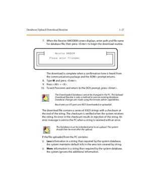 Page 48Da taba se Uploa d/Download Rout ine 1 -27
7. When the Receive XMODEM screen displays, enter path and file name 
for  database  file, then  press  to begin the  download  routine.
The download  is complete when a  confirmation tone  is heard  from 
the comm unications p acka ge  and the ADM>  prompt returns .
8. Type M and press .
9 . Pr es s < A lt > +  . 
10. To ex it Procomm  and  return  to the DOS  prom pt,  pres s .
The  down load  fi le  cont ai ns a  se r ie s of  A SCI I  st r ings  wi th  a che...