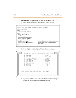 Page 491-28 D ata base Upl o ad/D o wn lo ad Ro utine
PROCOMM -- Uploading an ASCII Database File
1 . Ent er  t he  inf orma ti on on  th e f oll owing  sc r ee n c ap tur e.
2. Pres s  a nd the  Upload Protocols s creen  dis plays:
3. Type X to send the upload  file to the X-Modem for tracking and 
c or re c t ing er ror s dur ing th e up loa d pr oc edu re.
Eng. Ver. 0 .0 e- FFF F  DAT E:  MM/DD/YY  TIME:  HH:MM:SS
EN TE R PAS SWO RD :  
adm>
   A DM IN PROGRA MMING
adm> ,
   ENTER PROGRAM NO
adm>86
 (and...