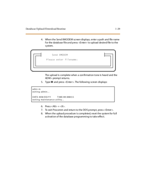 Page 50Da taba se Uploa d/Download Rout ine 1 -29
4. When the  Send XMODEM  screen displays, enter  a path  and  file name 
f or  the  da tab ase  fi l e a nd p re ss    t o upl oad  de sir e d fi le  t o t he 
system.
The upload is complete when a confirmation tone is heard and the 
AD M > pro m p t re tu r n s.
5. Type M and press . The following screen displays:
6 . Pr es s < A lt > +  .
7 . To  exi t  P roc omm  and  re tur n t o t he  DO S p romp t,  pr es s < Ent er >.
8. When the  upload procedure is...