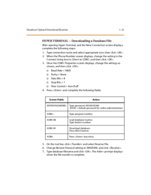 Page 52Da taba se Uploa d/Download Rout ine 1 -31
HY PE R T ERMI NAL -- Dow nload ing  a  Databas e File
Af te r o pe ning Hype r Te rm inal , and the  Ne w C o nnec t i o n sc r ee n di sp lay s, 
complete  the following steps:
1. Type connection na me  and  select  appropria te ico n, then  click .
2 . Whe n t he Pho ne N umbe r sc re en di spl ays, c hange  t he se tt in g i n t he 
C onnect Us ing  box to:  Direct  to  COM1, a nd then  click . 
3. Once the  COM1 Properties screen  displays,  change the...