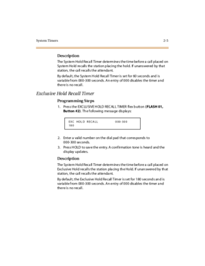 Page 60Syst em Timers 2-5
Des crip ti on
The  Sys te m Hol d Reca ll  Ti mer  de te rm ine s t he t i me be for e a  ca ll  pl aced  on 
System Hold recalls the station placing the hold. If unanswered by that 
st at ion,  t he  ca ll  r ec a ll s t he  at te nda nt.
By default, the System Hold  Recall  Timer is  set  for  60 seconds and is 
variable from  000-300 seconds. An entry  of 000  disables the  timer and 
there is  no recall.
Excl us ive  Ho ld  Re call Ti mer
Pro g ram mi ng  S te ps
1 . Pr es s t he...