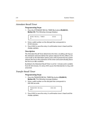 Page 612-6 Sy stem  Timers
Attendant Recall Timer
Pro g ram mi ng  S te ps
1 . Pr es s t he  AT TE NDA NT  R EC AL L TI M ER   fle x b utt on ( FLASH 01, 
Bu tton #3).  Th e f oll owing  me ssa ge  dis pla ys:
2. Enter a valid number on the dial pad that corresponds to 
00-60 minu tes.
3. Press HOLD to save the entry. A confirmation  tone is  heard  and the 
display updates.
Des crip ti on
The Attendant Recall Timer determines the time a recalling call rings at 
the  a tt end ant  st at i on(s)  bef ore  t he...