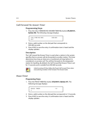 Page 632-8 Sy stem  Timers
Call Forward No Answer Ti me r
Pro g ram mi ng  S te ps
1. Press the CALL FORWARD NO ANSWER TIMER flex bu tton (FLASH 01, 
bu tton  #6).  The  fo ll owing  mes sag e d is pla ys:
2. Enter a valid number on the dial pad that corresponds to 
000-600 seconds.
3. Press HOLD to save the entry. A confirmation  tone is  heard  and the 
display updates.
Des crip ti on
The Call Forward  No/Answer Timer is used  when a  station in the system 
spe cif ie s t hat  no  ans wer  cal ls  be  for war...