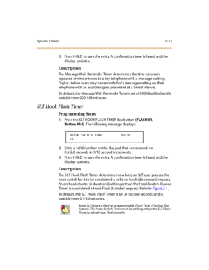 Page 68Syst em Timers 2 -13
3. Press HOLD to save the entry. A confirmation  tone is  heard  and the 
display updates.
Des crip ti on
The Message Wait  Reminder Timer determines  the time between 
re pe at ed  re mind er  t ones  t o a  key  te l ephon e wi t h a  mes sag e wa it i ng. 
Di git al  s tat i on us er s ma y b e r em inde d  of a  mes sag e wa it in g on  the ir  
te le phone  wi t h an  audi bl e s ig nal  pr es ent ed  at  a  ti me d i nte rv al .
By default, the Message Wait Reminder Tone is set...