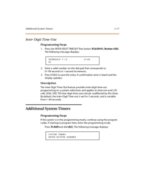 Page 72Additional Sy stem  Timers 2 -17
Inter-Digit Time-Out
Pro g ram mi ng  S te ps
1 . Pr es s t he  I NTE R -DI GI T T IM E OUT  fl ex  but ton (FLA SH 01, Bu tton  #20). 
The following  message displays:
2. Enter a valid number on the dial pad that corresponds to 
01-99 seconds in 1 second  increments.
3. Press HOLD to save the entry. A confirmation  tone is  heard  and the 
display updates.
Des crip ti on
The Inter-Digit  Time-Out feature provides inter-digit  time-out 
pr ogra mmi ng on a s yst em- wid e...