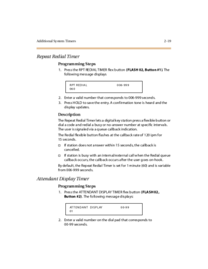 Page 74Additional Sy stem  Timers 2 -19
Repeat Red ial Timer
Pro g ram mi ng  S te ps
1. Pres s the RPT  REDIAL TIMER  flex b utton ( FLASH 02, Butto n #1 ). The  
following message displays
2. Enter a valid number that corresponds to 006-999 seconds.
3. Press HOLD to save the entry. A confirmation  tone is  heard  and the 
display updates.
Des crip ti on
The  Repe at  Redi al  Ti me r l et s a  digi t al k ey s ta ti on pr es s a fl ex ibl e b utt on or  
di al  a code  a nd r ed ial  a  bus y or  no- answe r...