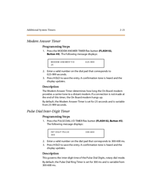 Page 76Additional Sy stem  Timers 2 -21
Modem Answer Timer
Pro g ram mi ng  S te ps
1. Press the MODEM ANSWER  TIMER flex  button (FLASH 02, 
Bu tton #4).  Th e f oll owing  me ssa ge  dis pla ys:
2. Enter a valid number on the dial pad that corresponds to 
025-999 seconds.
3. Press HOLD to save the entry. A confirmation  tone is  heard  and the 
display updates.
Des crip ti on
The  Mode m Answe r  Ti me r  deter mi nes  how l ong  the  O n Boa rd  mode m 
pr ovid es  a car ri e r t one  to a  di st ant  mode...