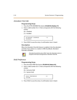 Page 792-24 Sys tem  Feat ures 1  Prog ra mming
Attendant Override
Pro g ram mi ng  S te ps
1. Press the ATTN  OVERRIDE flex button (FLASH 05, Button  #1).
2 . Ent er  a  val id  numbe r  (0  or  1 ) t hat  cor re sponds  wi th  t he f oll owin g 
entries:
[0] =  Disab le d
[1] =  Ena ble d
3. Press HOLD to save the entry. A confirmation  tone is  heard.
Des crip ti on
When the  Attendant  Override feature is enabled, it lets the  attendant 
ove rr id e a  bus y st at i on or  a  st at ion  in  DND.  By  defa...