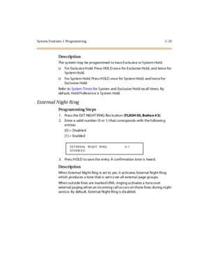 Page 80Syst em Feat ures  1  Programm ing 2 -25
Des crip ti on
The  sy st em  may  be  pr ogra mmed  t o hav e E xclu siv e  or S yst e m Hol d. 
†For  Exclu siv e H old:  Press  HOL D once for Exclus ive Hold,  and  twice  for 
Sys te m Ho ld.
†For  System Hold:  Press HOLD once  for System Hold,  and twice for 
Excl usi ve Hold.
Refer to System Ti mers for System and  Exclusive  Hold recall times.  By 
default, Hold Preference is System Hold.
External Night Ring
Pro g ram mi ng  S te ps
1 . Pr es s t he  EX T...