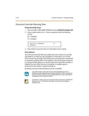 Page 812-26 Sys tem  Feat ures 1  Prog ra mming
Exe cuti ve O ver ri de War ning To ne
Pro g ram mi ng  S te ps
1 . Pr es s t he  EXE C O VER  WA RN TO NE  fl ex b utt on ( FLASH 05, Button  #4).
2 . Ent er  a  val id  numbe r  (0  or  1 ) t hat  cor re sponds  wi th  t he f oll owin g 
entries:
[0] =  Disab le d
[1] =  Ena ble d
3. Press HOLD to save the entry. A confirmation  tone is  heard.
Des crip ti on
The Executive Override  Warning enables Executive stations to override 
and  barge- in  on other k ey...