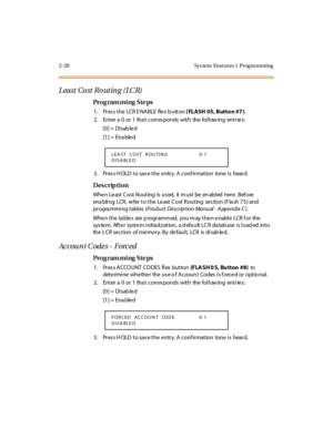 Page 832-28 Sys tem  Feat ures 1  Prog ra mming
Least Cost Routing (LCR)
Pro g ram mi ng  S te ps
1 . Pr es s t he  LCR E NABLE  fle x b utt on ( FLASH 05, Butto n #7 ).
2. Enter a 0 or 1 that corresponds with the following entries:
[0] =  Disab le d
[1] =  Ena ble d
3. Press HOLD to save the entry. A confirmation  tone is  heard.
Des crip ti on
Whe n Le ast  C ost  R out ing  is  us ed,  it  m ust  be  en abl ed  her e.  B ef ore  
enabling  LCR,  refer to the Least Cost Routing  section (Flash 75) and 
pr...