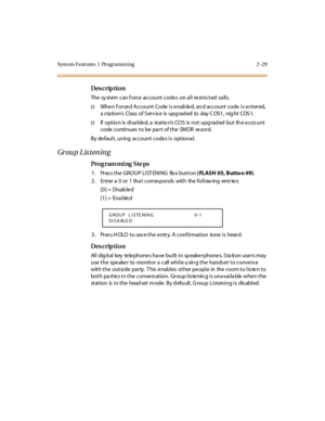 Page 84Syst em Feat ures  1  Programm ing 2 -29
Des crip ti on
The  sy st em  can f orce  account  code s  on al l  re st ri ct ed  ca ll s.
†Whe n For ce d Account  Code  i s e nab le d, an d account  code  i s e nt er ed, 
a s ta ti on’s  Cl ass  of S er v ic e  is  upg rad ed  to  day C OS1 ,  nig ht  COS 1.
†If  opt io n is  di sa ble d, a  st at io n’s COS  is not upgraded  but the acco unt 
code  continues  to be pa rt  of the  SMDR  record.
By de fault, us ing  account code s is  optiona l.
Gr ou p L is...