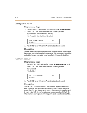 Page 852-30 Sys tem  Feat ures 1  Prog ra mming
Id le S pea k er  Mo de
Pro g ram mi ng  S te ps
1. Press the IDLE SPEAKER MODE flex button (FLASH 05, Button  #10).
2. Enter a 0 or 1 that corresponds with the following entries:
[0] =  First d igi t  di ale d i s  Hea rd  (Di sab le d)
[1] =  First d igi t  di ale d i s  Mute d (E nabl ed )
3. Press HOLD to save the entry. A confirmation  tone is  heard.
Des crip ti on
The Idle Speaker Mode feature determines whether the first digit dialed is 
hea rd ov er  th e...