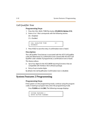 Page 872-32 Sys tem  Feat ures 2  Prog ra mming
Call Q u al if ier  To ne
Pro g ram mi ng  S te ps
1 . Pr es s t he  CA LL  QUA L T ONE  fl ex  but ton (FLASH 0 5, Bu tton  #13).
2. Enter a 0 or 1 that corresponds with the following entries:
[0] =  Disab le d
[1] =  Ena ble d
3. Press HOLD to save the entry. A confirmation  tone is  heard.
Des crip ti on
The  C all  Q ual if ie r  Tone  fe at ure  i s a ssoc i at ed  wit h  the  A CD  Ca ll  Q uali fi er  
code  and  determines if a confirmation tone is heard...