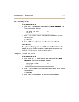 Page 92Syst em Feat ures  2  Programm ing 2 -37
Exte rnal Day Ri ng
Pro g ram mi ng  S te ps
1 . Pr es s t he  EX T  DAY R IN GIN G fl ex  but ton (FLASH 0 6,  Bu tton  #5). The 
following message displays:
2. Enter a 0 or 1 on the dial pad to enable/disable External Day Ring.
[0] =  Disab le d
[1] =  Ena ble d
3. Press HOLD to save the entry. A confirmation  tone is  heard.
Des crip ti on
The  sy st em  can b e p rogr amm ed  so C O  li nes  mar ke d fo r U DA  pr ovi des  
ringing out of the external page...