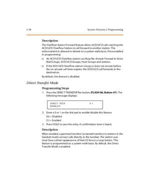 Page 932-38 Sys tem  Feat ures 2  Prog ra mming
Des crip ti on
The  O ver fl ow St at io n For war d fe at ure  al low s A CD/UC D cal l s r eachi ng t he  
AC D/UCD  Overflow S ta tion to call forward to a nothe r station.  T his  
enha nc eme nt  is  al lowe d or  deni ed  on a s yst em- wid e ba si s. O nc e e nabl e d 
in pr ogra mmin g:
†An  AC D/ UCD  O ver f low s ta ti on c a n Busy/ No- A nswer  f or ward  to  Vo ic e 
Mail G roups , ACD/UC D Groups,  Hunt Groups  and  stations .
†If  t he  ACD / UCD...