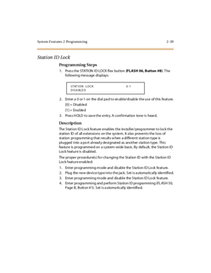 Page 94Syst em Feat ures  2  Programm ing 2 -39
Stati on  ID  Lo ck
Pro g ram mi ng  S te ps
1. Press the STATION ID LOCK flex button (FLASH  06, Button  #8). T he 
following message displays:
2 . Ent er  a  0  or 1  on  the  di al  pa d t o en abl e/di sab le  t he us e  of t his  fe at ure.
[0] =  Disab le d
[1] =  Ena ble d
3. Press HOLD to save the entry. A confirmation  tone is  heard.
Des crip ti on
The Station ID Lock feature enables the  installer/programmer to lock the 
station  ID of  all extensions...