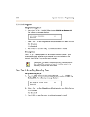 Page 952-40 Sys tem  Feat ures 2  Prog ra mming
LCR  Ca l l Pr og r ess
Pro g ram mi ng  S te ps
1 . Pr es s t he  LCR C ALL PRO GRESS  fl ex  but ton (FLASH  06, Bu tton  #9). 
The following  message displays:
2 . Ent er  a  0  or 1  on  the  di al  pa d t o en abl e/di sab le  t he us e  of t his  fe at ure.
[0] =  Disab le d
[1] =  Ena ble d
3. Press HOLD to save the entry. A confirmation  tone is  heard.
Des crip ti on
The  LC R CA LL  PRO GRES S  Fea tur e  en abl es  th e i nst al le r  t o se le ct,  on...
