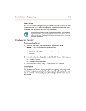 Page 96Syst em Feat ures  2  Programm ing 2 -41
Des crip ti on
The  O ne- Touc h R e c ord ing  War ni ng T one f eat ur e l e ts  th e i nst al le r  ena ble /
di sabl e  th e O ne -Touch  Recor di ng Wa rni ng  Tone  on a  sy st em- wide  b asi s. 
By default, the Recording Warning  Tone is enabled.
Ringbac k on Transfer
Pro g ram mi ng  S te ps
1 . Pr es s t he  R I NGBAC K O N T R AN SFE R  fl ex  but ton (F LA SH 06 , 
Bu tton #11). T he f oll owin g me ssa ge  dis pl ays:
2 . Ent er  a  0  or 1  on  the...