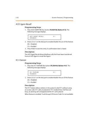 Page 972-42 Sys tem  Feat ures 2  Prog ra mming
ACD  A g en t  Re ca ll
Pro g ram mi ng  S te ps
1. Press ACD AGENT RECALL bu tton ( FLASH 06, Butto n #1 2). The  
following message displays:
2 . Ent er  a  0  or 1  on  the  di al  pa d t o en abl e/di sab le  t he us e  of t his  fe at ure.
[0] =  Disab le d
[1] =  Ena ble d
3. Press HOLD to save the entry. A confirmation  tone is  heard.
Des crip ti on
The ACD Agent Recall allows/disallows calls that have been  transferred 
from an  ACD  Agent to recall  the...