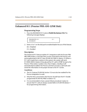 Page 98Enhance d  911  (Proctor PBX-ANI-LINK Unit) 2 -43
Enhanced 911 (Proctor PBX-ANI-LINK Unit)
Pro g ram mi ng  S te ps
1. Press the ENHANCED 911 button ( FLASH 06, But ton  #14). The 
following message displays:
2 . Ent er  a  0  or 1  on  the  di al  pa d t o en abl e/di sab le  t he us e  of t his  fe at ure.
[0] =  Disab le d
[1] =  Ena ble d
Des crip ti on
The Enhanced 911 feature enables 911  integration with  the Proctor PBX-
ANI-LINK product. Lo op Start lines can be connected to the Proctor unit...