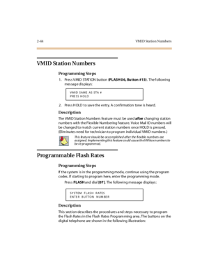 Page 992-44 VMI D  Sta tio n N umbers
VMID Statio n Numbers 
Pro g ram mi ng  S te ps
1. Press VMID STATION button (FLASH 0 6,  Bu tton  #15). The following 
message displays:
2. Press HOLD to save the entry. A confirmation  tone is  heard.
Des crip ti on
The VMID Station Numbers feature must  be  used after changi ng  st at ion 
numbe rs  wit h t he F le xi ble  Numb er ing f eat ur e.  Voic e  M ail  I D numbe r s wi ll  
be changed to m atch  current  station  numbers  once  HOL D is  press ed.  
(Elim ina...