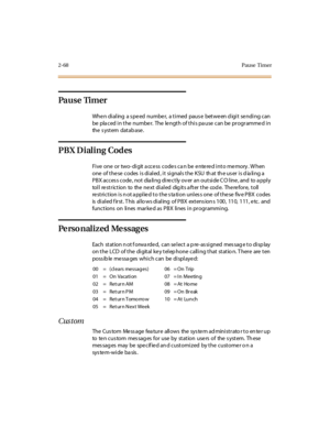 Page 1052-68Pause Timer
Pa u s e Ti m e r
Whe n di al ing a s pe ed numbe r, a t i med paus e bet we en d igi t se ndi ng c an
be pla ced i n t he numbe r. The le ngt h of t hi s pa use can be pr ogr amme d i n
the s yst em dat ab ase .
PBX Dialing Codes
Five one or two- digit a ccess codes ca n be entered into memory . W hen
one of these codes is dialed, it signals the KSU that the user is dialing a
PBX acces s code , not dia li ng di re ct ly ov er an out si de C O l ine , and to a ppl y
toll re striction to...