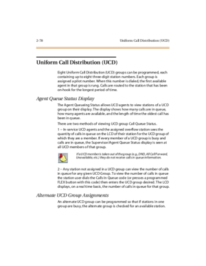 Page 1152-78 Uniform Ca ll Distribution (UCD)
Uniform Call Distribution (UCD)
Ei ght Uni for m Ca ll Di st r ibu ti on (UC D) group s ca n be pr ogr amme d, each
conta ining up to e ight three -digit station numbe rs . E ach group is
assigned a pilot number. When this number is dialed, the first available
age nt in tha t gro up is rung. Ca lls a re route d to the statio n that has be en
on-hook for the longest p eriod of time.
Age nt Q ue ue St a tu s Di spl a y
The Agent Queueing Status allows UCD agents to...