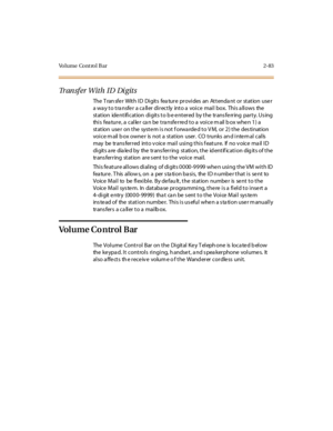 Page 120Volume Cont rol B ar 2-83
Transfer With ID Digits
The Transfer With ID Digits feature provides an Attendant or station user
a way to transfer a caller directly into a voice mail box. This allows the
st at ion ide nt ifi c at ion di git s t o b e e nt er ed by t he tr ans fe rr ing par t y. Us ing
this feature, a caller can be transferred to a voice mail box when 1) a
st at ion use r on t he syst e m i s not f orwa rde d t o V M, or 2 ) t he des ti nat ion
voice m ail b ox owner is not a station user. CO...