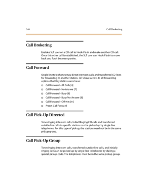 Page 1273-6 Cal l B ro kerin g
Ca l l B rok e ri n g
Ena ble s SLT use r on a CO cal l to Hook- Fla sh and m ake anot he r CO cal l.
Once this other ca ll is establis hed , the SLT us er can Hook-F la sh to m ove
back and fort h bet wee n p ar ti es .
Ca l l For w ar d
Single line telephones may direct intercom calls and transferred CO lines
for forwardin g to anothe r station. SLT s have acce ss to all forwa rd ing
options that Key statio n users ha ve:
†Call Forward - All Calls [6]
†Cal l For war d - No A ns...