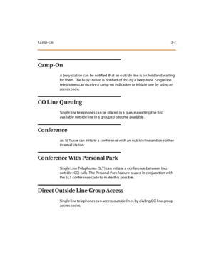 Page 128Ca m p - On3-7
Ca m p -On
A busy station can be notified that an outside line is on hold and waiting
fo r t hem. The b u sy s ta ti o n i s no ti fi ed o f t hi s b y a bee p to ne . S in gle l ine
te le phone s can rece iv e a camp on indication or initia te one by using a n
acces s cod e.
CO Line Queuing
Single line telephones can be placed in a queue awaiting the first
available outside line in a group to become available.
Co n fe ren c e
An SLT user can initiate a conference with an outside line and...