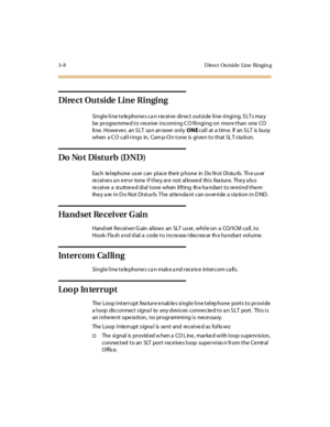 Page 1293-8 Direct Ou tside Line Ringin g
Direct Outside Line Ringing
Single line telephones can receive direct outside line ringing. SLTs may
be progra mme d to rece ive incoming C O Ringing on more than one CO
line. However, an SLT can answer onlyONEcal l at a t im e. If an S LT is busy
when a C O call rings in, Cam p-On tone is give n to that SL T s ta tion.
Do No t Disturb (D ND)
EachtelephoneusercanplacetheirphoneinDoNotDisturb.Theuser
receives an error tone if they are not allowed this feature. They also...