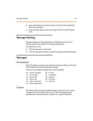 Page 130Mess age Wait ing 3 -9
†Upon te rmination of an internal call to an S LT, the SLT provides the
loop i nte rr upt s igna l.
†Loop interrup t signal consists of an open for 700 m s with less than
5mA.
Mess ag e Wa i t in g
Mess age Wa it in g can be ind icat e d by an st utt er di al t one whe n SL T
st at ions go off-hoo k i nst ead of a me ss age wai ti ng lam p.
If a station ID is set to:
†6 SLT, the opera tion is automatic.
†7 SLT (w/message), the lamp is used for message waiting notification.
Mess ag...