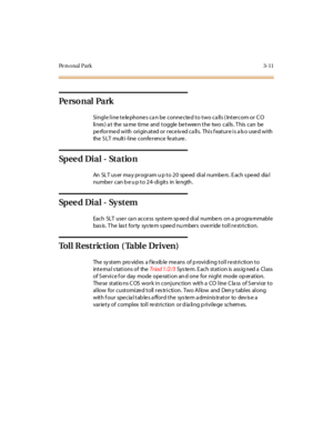 Page 132Pe rs o nal Park 3-11
Pe rs o n al Pa rk
Single line te le phone s ca n be conne cte d to two ca lls ( Intercom or C O
lines)atthesametimeandtogglebetweenthetwocalls.Thiscanbe
performedwith originatedor receivedcalls. Thisfeatureisalsousedwith
the SLT multi-line conference feature.
Sp e e d Di a l - St a t io n
An SLT user may program up to 20 speed dial numbers. Each speed dial
numbe r c an b e u p t o 2 4- di git s in le ngth .
Sp e e d Di a l - Sy s t e m
Each SLT use r ca n acce ss syst e m sp ee d...