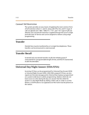 Page 1333-12Tr a n s f e r
Canned Tol l Res tric ti on
The sy stem pro vid es an eas y means of a pplying the most commo n form
of toll restriction where 1+ and 0+ along with 976, 555, and 411 type of
calls are denied and 1-800, 1-888, 911, 1-911, and 1-611 type of calls are
allowed. This canned toll restriction is applied through the use of a single
pre-b uilt Class -of- Se rv ice and can b e ass igne d to s ta tions using range
pr ogra mmi ng.
Tr a n s f e r
Outside line s m ay b e transf erre d b y or to...