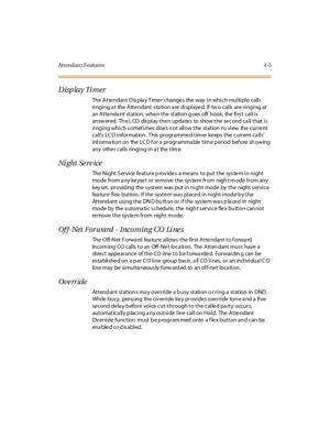 Page 140Att endan t F eatures 4 -5
Display Timer
The Atte ndant D is pla y T ime r change s the way in which multiple calls
ringing a t the Atte ndant s ta tion a re displaye d. If tw o calls are ringing at
an Atte nda nt station, whe n the station g oes off hook, the firs t call is
answ ered. Th e L CD dis play the n upda te s to show the se cond ca ll that is
ringing which s ometimes doe s n ot allow the station to view the curre nt
call’s LC D i nfor mat ion . T his pr ogr amme d t im er ke eps t he c urr ent...