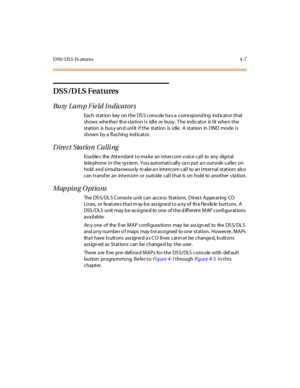 Page 142D SS/ D LS Fe atur es 4 -7
DSS /D LS Features
Bu sy L a m p F ie ld I n dica t or s
Each station key on the DS S cons ole ha s a correspond ing ind icator that
sho ws whe the r th e s ta ti o n i s idl e o r bu sy . T he indi c at o r is l it whe n t he
st at ion is bus y an d unl it i f t he st at ion is i dle . A st at ion in DND mode i s
shown by a flas hing ind icator.
Direct Station Calling
Ena ble s the Atte ndant to ma ke an intercom v oice call to any digital
telephone in the sys tem. You...