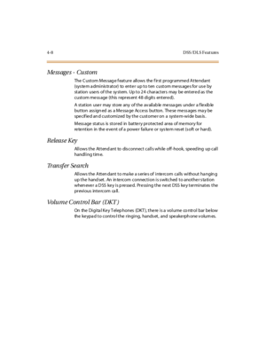 Page 1434-8 D SS /D L S Feat ures
Me ss ag e s - Cu st om
The C ustom Mes sag e f eature allows the f irst programme d Atte ndant
(system administrator) to enter up to ten custom messages for use by
station users of the system. Up to 24 characters may be entered as the
c ust om me ss age (t his r epr es ent 4 8 di git s ent er e d).
A station user may store any of the available messages under a flexible
but ton ass ign ed as a Me ssa ge Acce ss but ton. The se me ss ages ma y be
spe cif ie d an d cust omi z ed...