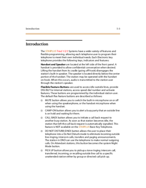 Page 152Introduction5-3
Introduction
TheSTA RPLUSTriad 1/2/3Systems have a wide variety of features and
flexible programming, allowing each telephone user to program their
te le phone t o me et t he ir own ind ivi dua l n ee ds. Eac h El ec t roni c ke y
telephone provides the following keys, indicators and features:
Handset and Speakerarelocatedattheleftsideofthefrontpanel.A
hands et is prov ide d to a llow conf ide ntial conv ersation whe n de sire d.
Lifting the han dse t from its cra dle (going off-h ook)...