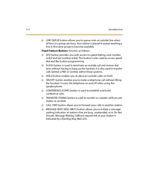 Page 1535-4Introduction
†LINE QUE UE b utton a llows you to queue onto an outside line when
all line s in a g roup are bus y. Your s ta tion is placed in q ueue awaiting a
li ne in th e s ame gr oup t o b ecome avai l abl e.
Fixed Featu re Bu tton sfunct ion as fol lows :
†SPD button provides you with access to speed dialing, save number
redial and last number redial. This button is also used to access speed
di al and fle x b utt on p rogr ammi ng.
†FLA SH bu t to n is u s ed to te rmi nat e an o u ts ide c al l...