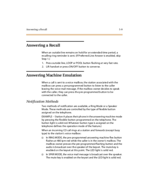 Page 158Ans wering a R ecal l 5 -9
Answe ring a Recall
When an outside line remains on hold for an extended time period, a
recalling ring reminder is sent. (If Preferred Line Answer is enabled, skip
St ep 1 .)
1 . Pr es s ou ts ide l ine , LO OP or P O OL but ton fla shi ng a t ver y fast r at e.
2. Lift hands et or pres s ON/OFF button to conve rse.
Answering Machine Emulation
Whe n a call i s sen t to a voi ce mai lb ox, t he st at ion as socia te d wi t h t he
mai lb ox c an pr ess a pr e-p rogr amm ed but...