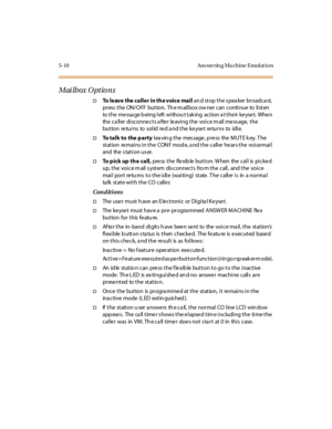 Page 1595-10 Ans we rin g Ma chine Emul at io n
Mailbox Options
†To leave the caller in th e voice mailan d st op t he s pea ker br oadca st,
pr ess t he ON/O FF but ton. Th e m ail box ow ner can conti nue to li st en
to the message being left withou t taking action at their keyset. When
the caller disconnects after leaving the voice mail message, the
button returns to solid red a nd the keyset returns to idle.
†To talk to the partyleaving the message, press the MUTE key. The
station re mains in the CON F mod...