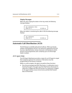 Page 160Auto ma ti c C al l D is tr i but i on (AC D ) 5- 11
Di spl ay Me ssa ges
When the call is ringing the station in the ring mode, the following
mes sag e d is pla ys:
When the station is monitoring the caller in VM, the following message
di spl ays :
Automatic Call Distribution (ACD)
The ACD feature is available with optional software.Whe n pur chas ed,
Uniform Call Distribution (UCD) is not used and is replaced by the ACD
functions identified below. Sixteen Automatic Call Distribution (ACD)
gro ups ca n...