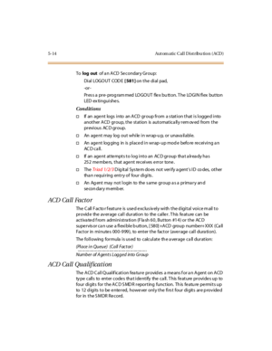 Page 1635-14 Aut om atic Cal l D ist ribu tio n ( ACD )
Tolog outof a n ACD Secondary Group:
Di al LOGO UT COD E[ 581]on the dial pad,
-or -
Pr es s a pr e- prog ram med LO GO UT fle x bu tt on. T he LO GI N fl ex but ton
LED extinguishes.
Conditions
†If an age nt logs i nto an A CD gr oup fr om a s tat i on t hat i s l ogge d i nto
another ACD group, the station is automatically removed from the
previous AC D group.
†An age nt may log out whi le i n wr ap-u p, or unava il abl e.
†An age nt log ging in is pl ace...