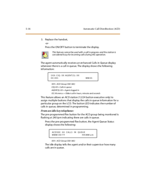 Page 1655-16 Aut om atic Cal l D ist ribu tio n ( ACD )
3. Replace the hands et,
-or -
Press the ON/OFF button to terminate the display.
The ag ent aut oma ti cal ly re cei ve s a n en hanced Ca ll s in Que ue dis pla y
whenever there is a call in queue. The display shows the following
inf orma ti on:
5X X = ACD Gr o u p ( 550 - 565 )
CIQ: XX = Calls in queue
AGE NT (S) : XX = A gents logged in
OC: hh:mm:s s = Oldes t call in hours, minutes and s econds
This feature allows an ACD station (12/24 button executive...